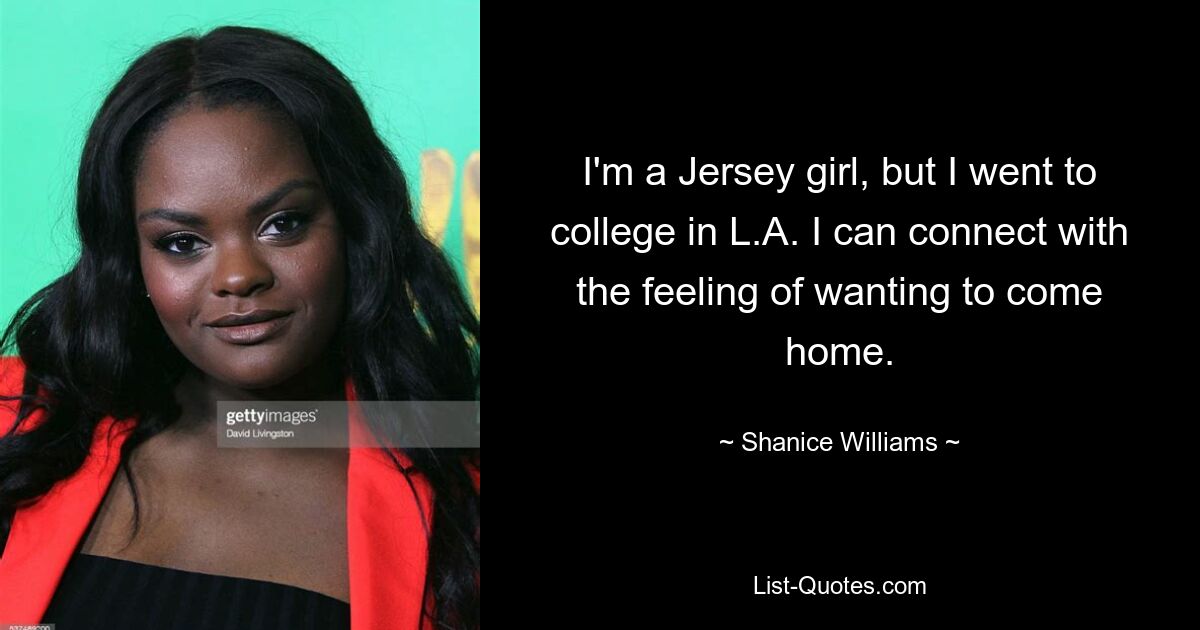 I'm a Jersey girl, but I went to college in L.A. I can connect with the feeling of wanting to come home. — © Shanice Williams