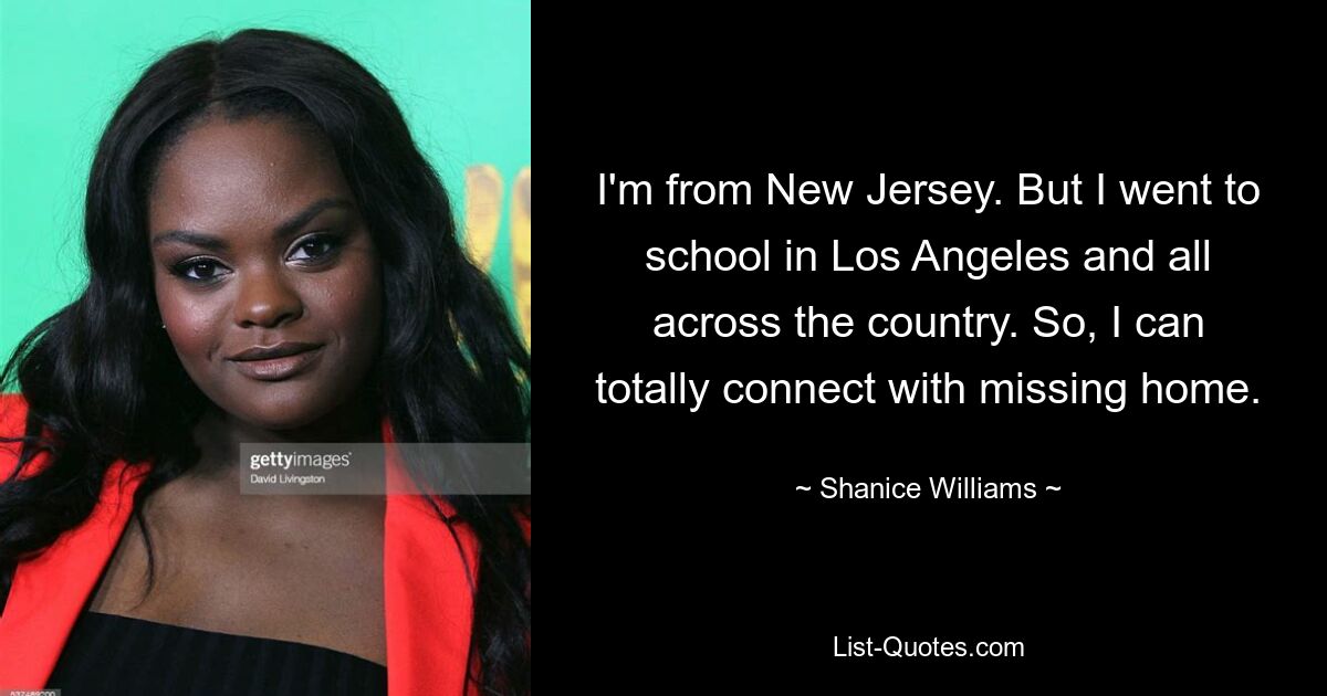 I'm from New Jersey. But I went to school in Los Angeles and all across the country. So, I can totally connect with missing home. — © Shanice Williams