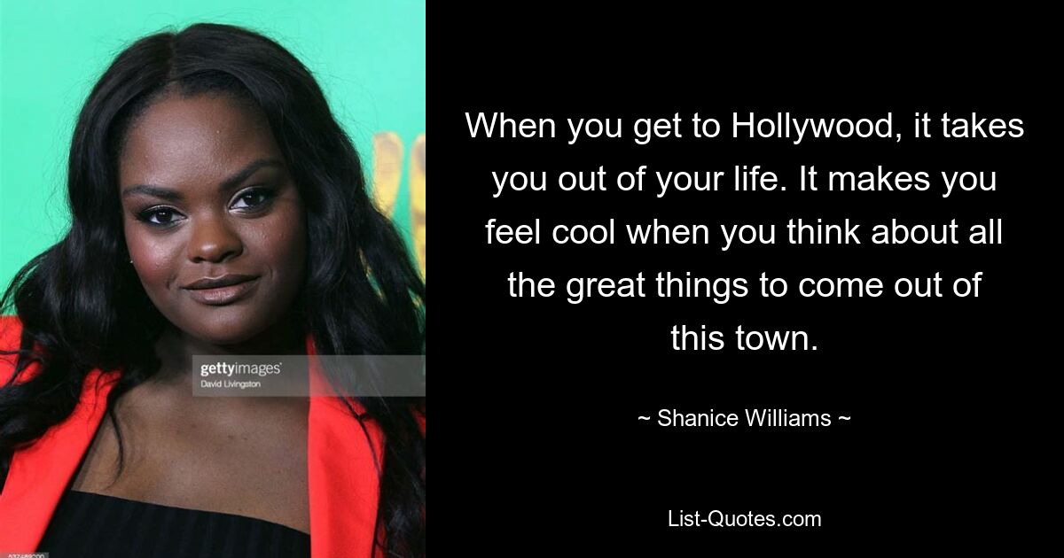 When you get to Hollywood, it takes you out of your life. It makes you feel cool when you think about all the great things to come out of this town. — © Shanice Williams