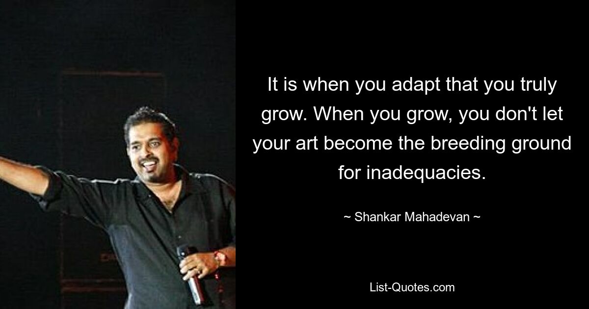 It is when you adapt that you truly grow. When you grow, you don't let your art become the breeding ground for inadequacies. — © Shankar Mahadevan