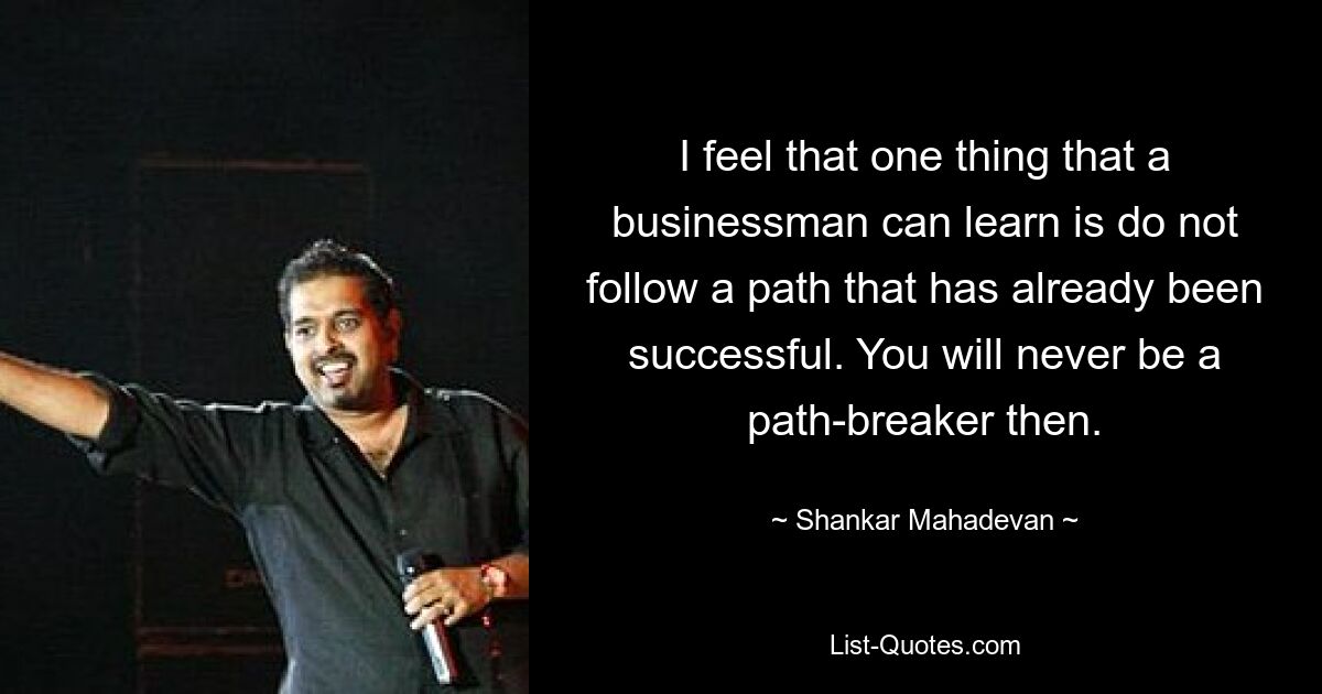 I feel that one thing that a businessman can learn is do not follow a path that has already been successful. You will never be a path-breaker then. — © Shankar Mahadevan