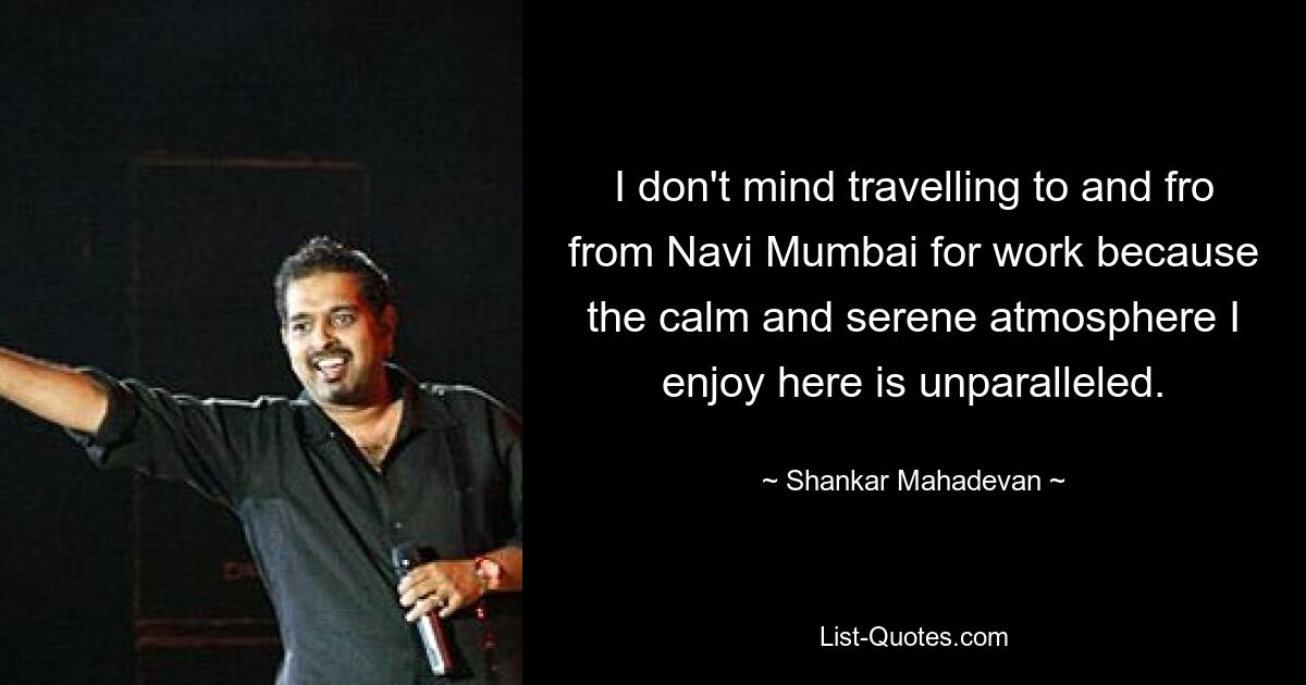 I don't mind travelling to and fro from Navi Mumbai for work because the calm and serene atmosphere I enjoy here is unparalleled. — © Shankar Mahadevan