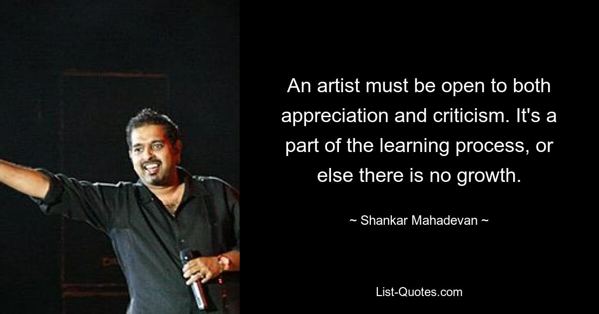 An artist must be open to both appreciation and criticism. It's a part of the learning process, or else there is no growth. — © Shankar Mahadevan