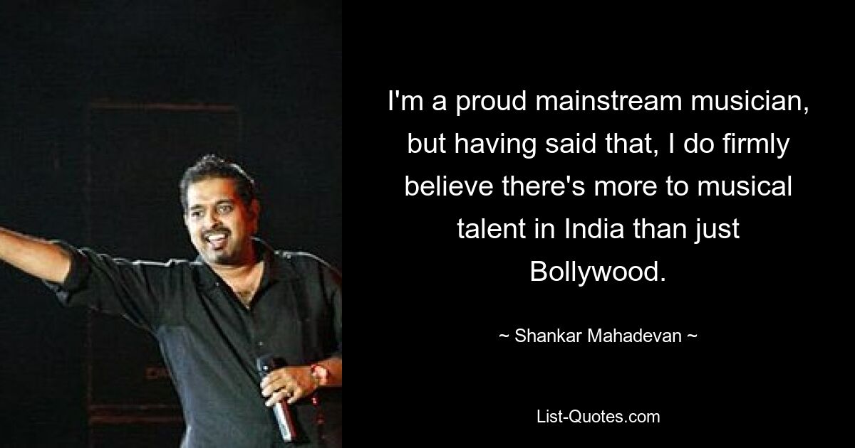 I'm a proud mainstream musician, but having said that, I do firmly believe there's more to musical talent in India than just Bollywood. — © Shankar Mahadevan