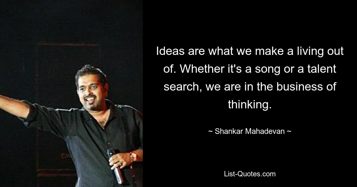 Ideas are what we make a living out of. Whether it's a song or a talent search, we are in the business of thinking. — © Shankar Mahadevan