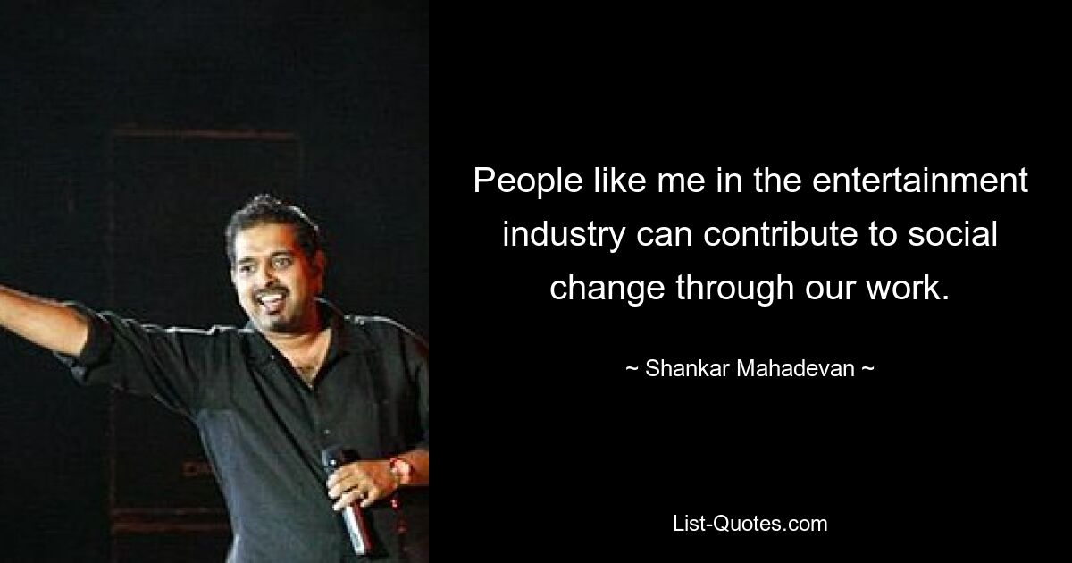 People like me in the entertainment industry can contribute to social change through our work. — © Shankar Mahadevan