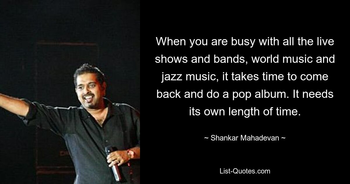 When you are busy with all the live shows and bands, world music and jazz music, it takes time to come back and do a pop album. It needs its own length of time. — © Shankar Mahadevan