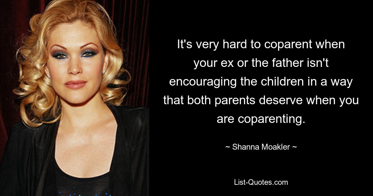 It's very hard to coparent when your ex or the father isn't encouraging the children in a way that both parents deserve when you are coparenting. — © Shanna Moakler