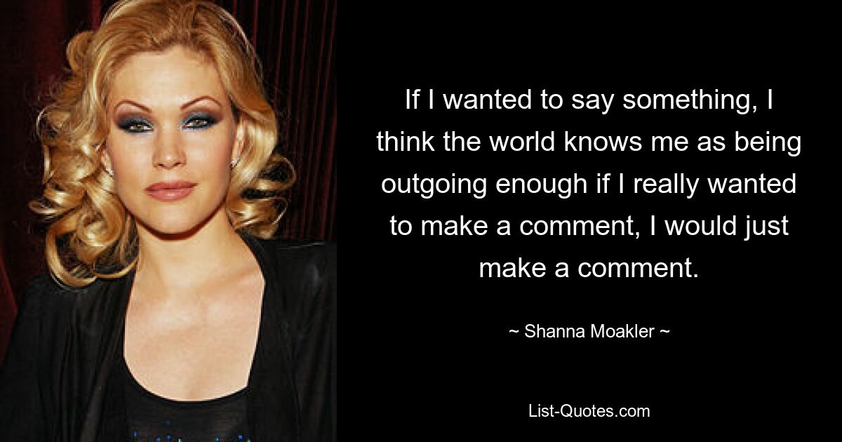 If I wanted to say something, I think the world knows me as being outgoing enough if I really wanted to make a comment, I would just make a comment. — © Shanna Moakler