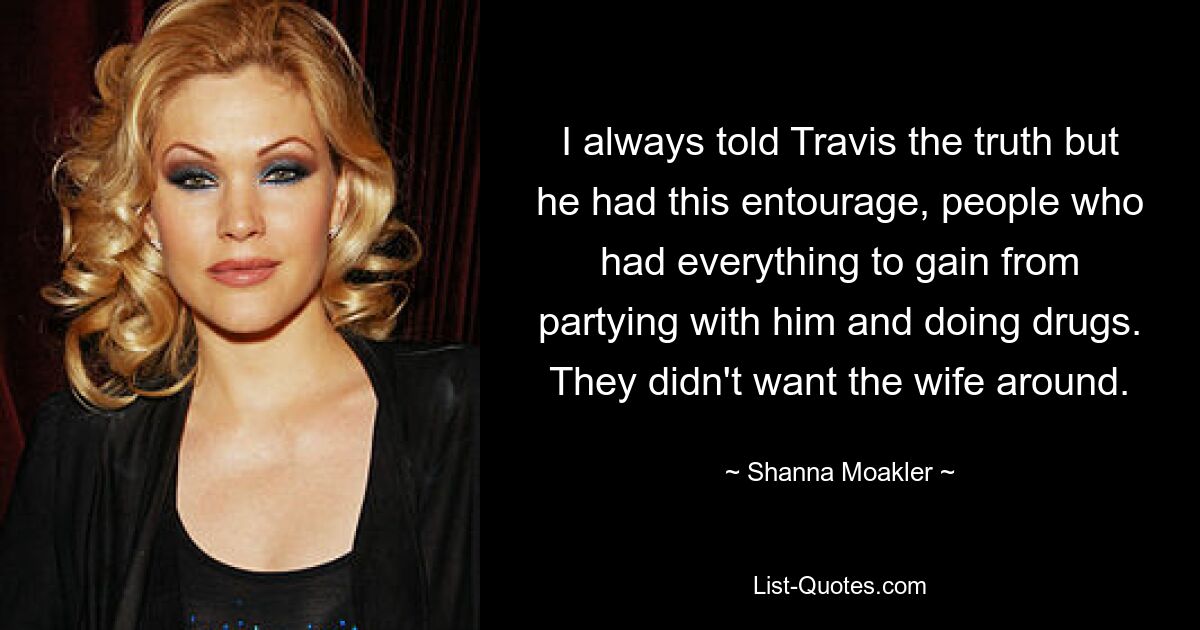 I always told Travis the truth but he had this entourage, people who had everything to gain from partying with him and doing drugs. They didn't want the wife around. — © Shanna Moakler