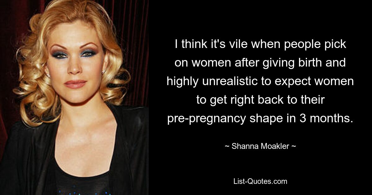 I think it's vile when people pick on women after giving birth and highly unrealistic to expect women to get right back to their pre-pregnancy shape in 3 months. — © Shanna Moakler