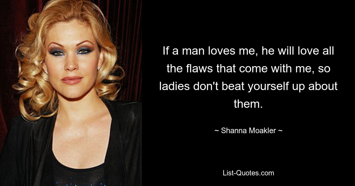 If a man loves me, he will love all the flaws that come with me, so ladies don't beat yourself up about them. — © Shanna Moakler