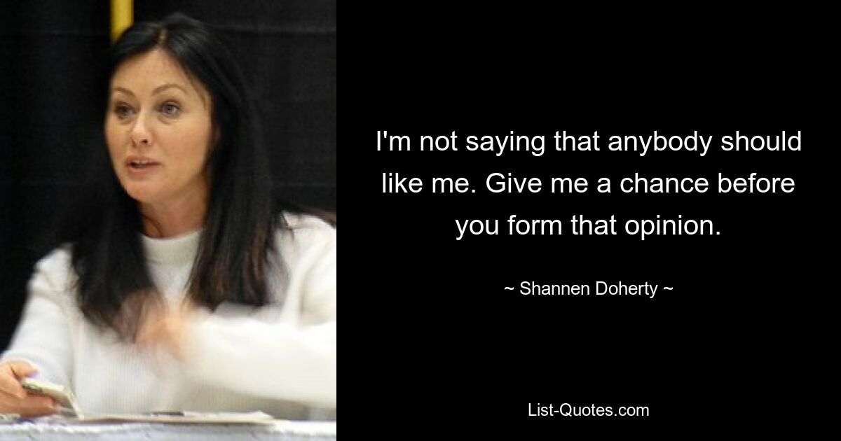 I'm not saying that anybody should like me. Give me a chance before you form that opinion. — © Shannen Doherty