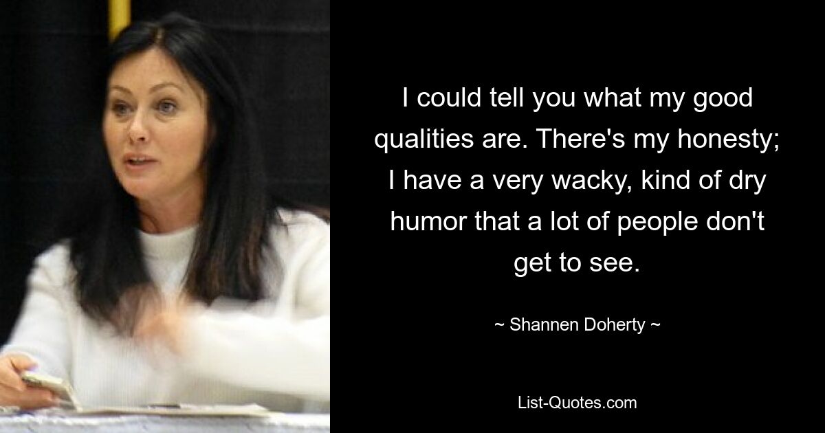 I could tell you what my good qualities are. There's my honesty; I have a very wacky, kind of dry humor that a lot of people don't get to see. — © Shannen Doherty