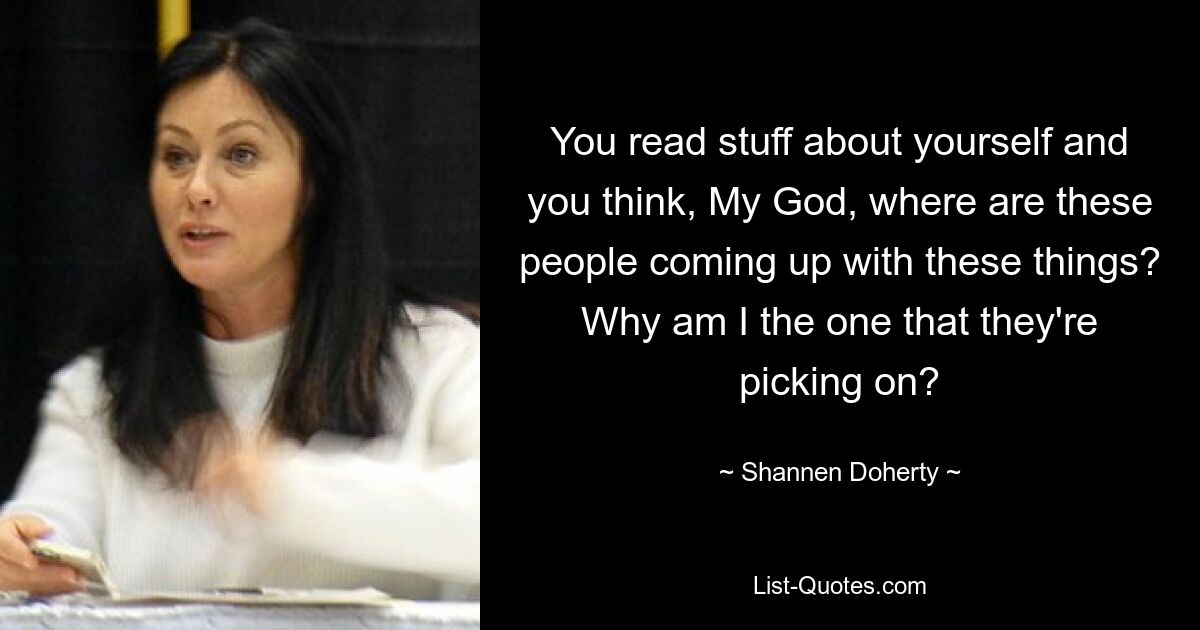 You read stuff about yourself and you think, My God, where are these people coming up with these things? Why am I the one that they're picking on? — © Shannen Doherty