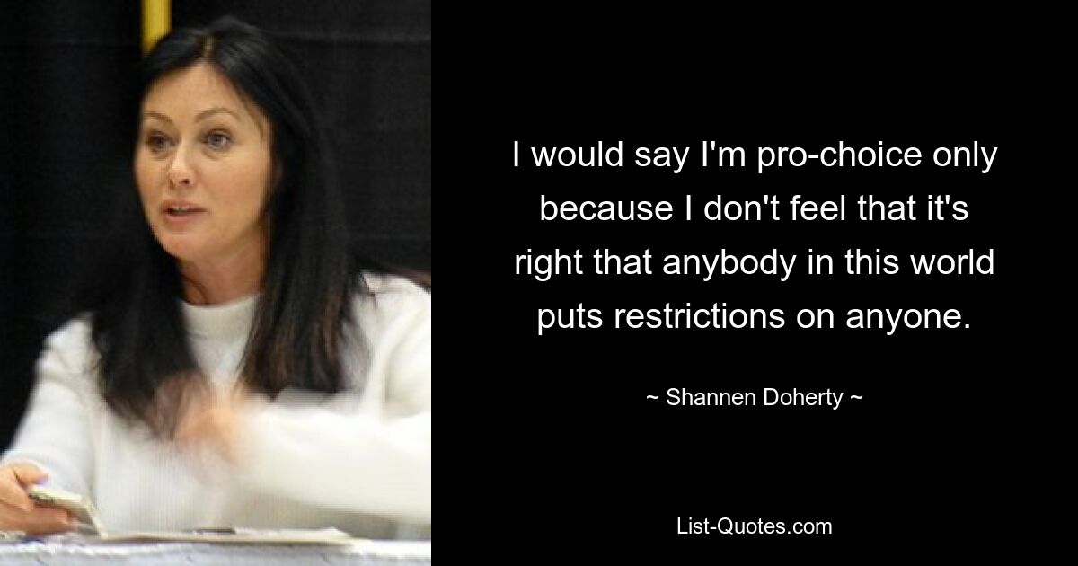 I would say I'm pro-choice only because I don't feel that it's right that anybody in this world puts restrictions on anyone. — © Shannen Doherty