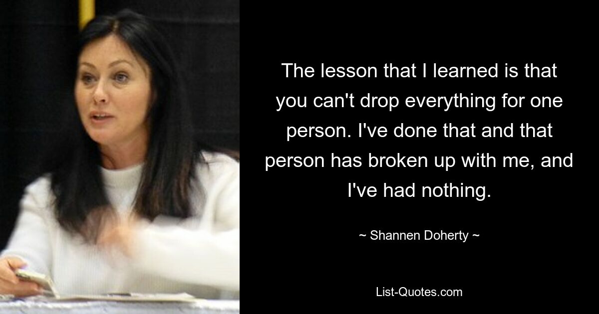 The lesson that I learned is that you can't drop everything for one person. I've done that and that person has broken up with me, and I've had nothing. — © Shannen Doherty