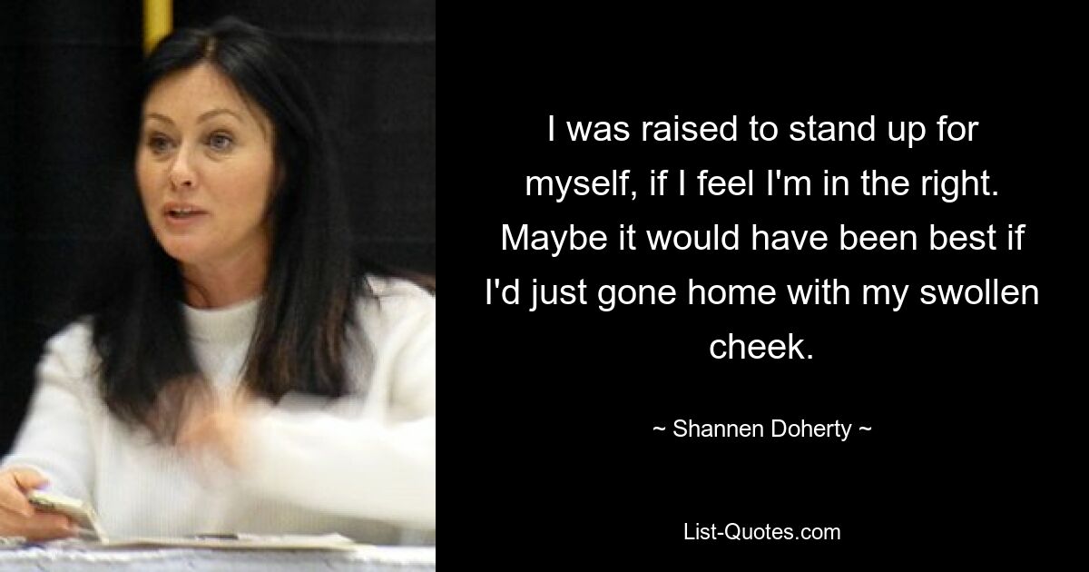 I was raised to stand up for myself, if I feel I'm in the right. Maybe it would have been best if I'd just gone home with my swollen cheek. — © Shannen Doherty