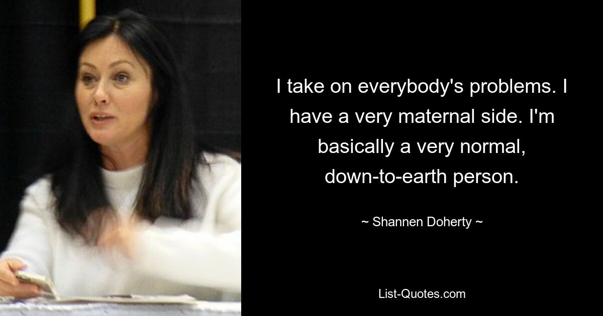 I take on everybody's problems. I have a very maternal side. I'm basically a very normal, down-to-earth person. — © Shannen Doherty