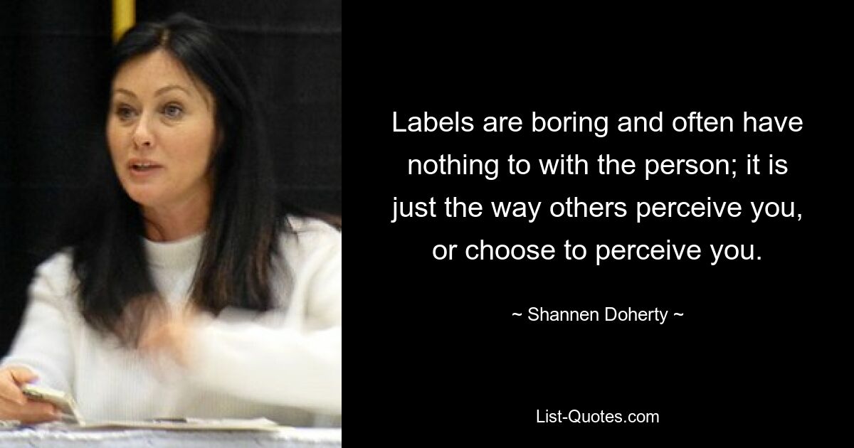 Labels are boring and often have nothing to with the person; it is just the way others perceive you, or choose to perceive you. — © Shannen Doherty