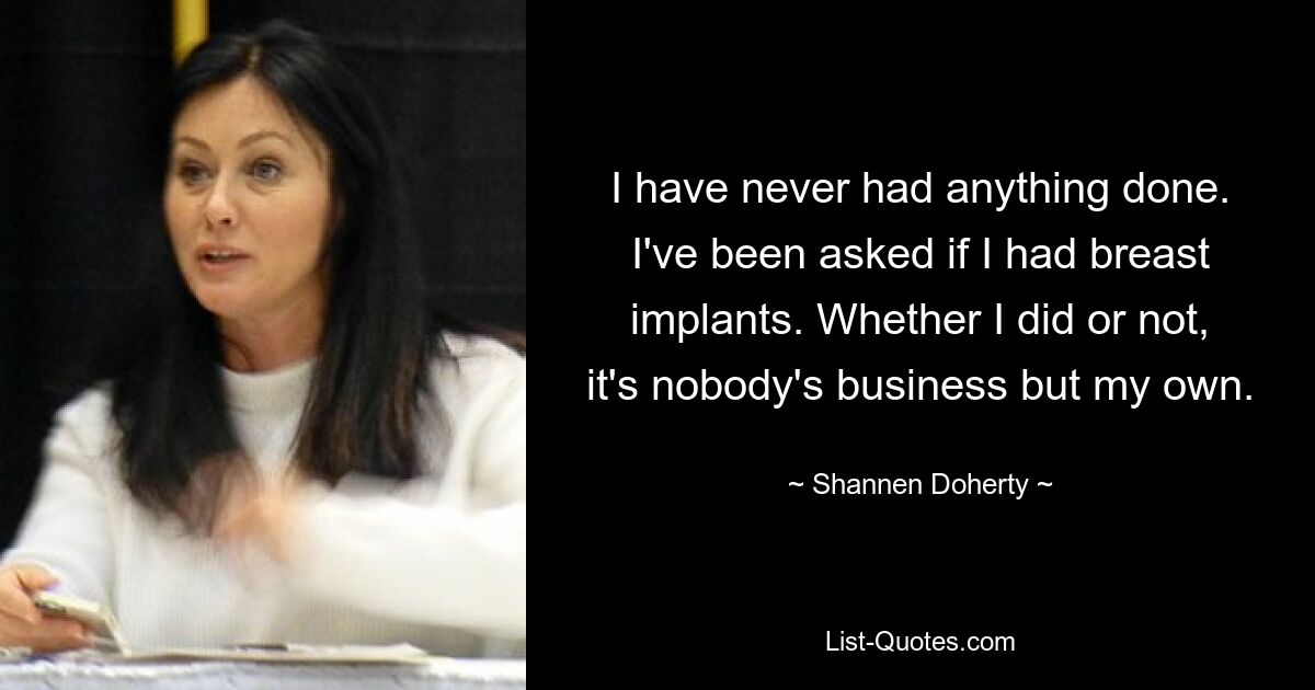 I have never had anything done. I've been asked if I had breast implants. Whether I did or not, it's nobody's business but my own. — © Shannen Doherty