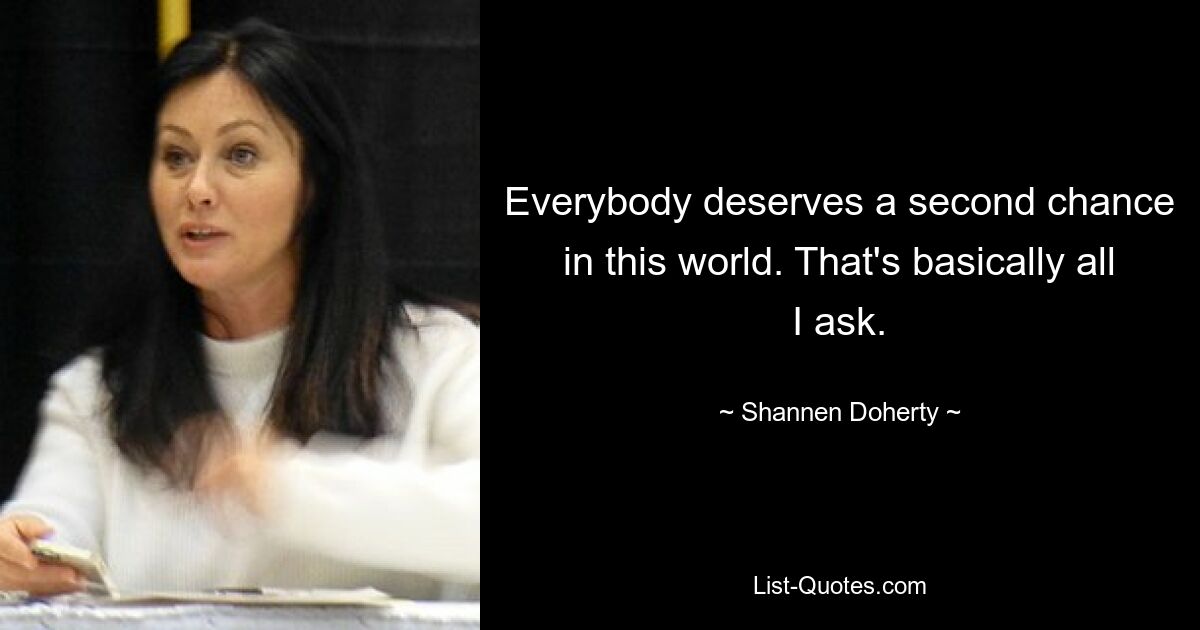 Everybody deserves a second chance in this world. That's basically all I ask. — © Shannen Doherty