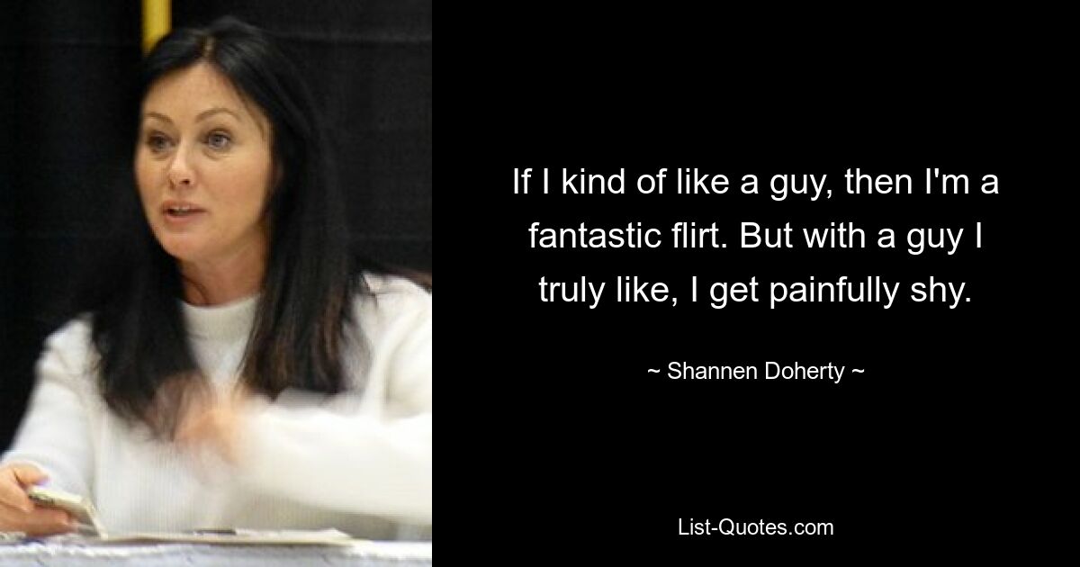 If I kind of like a guy, then I'm a fantastic flirt. But with a guy I truly like, I get painfully shy. — © Shannen Doherty