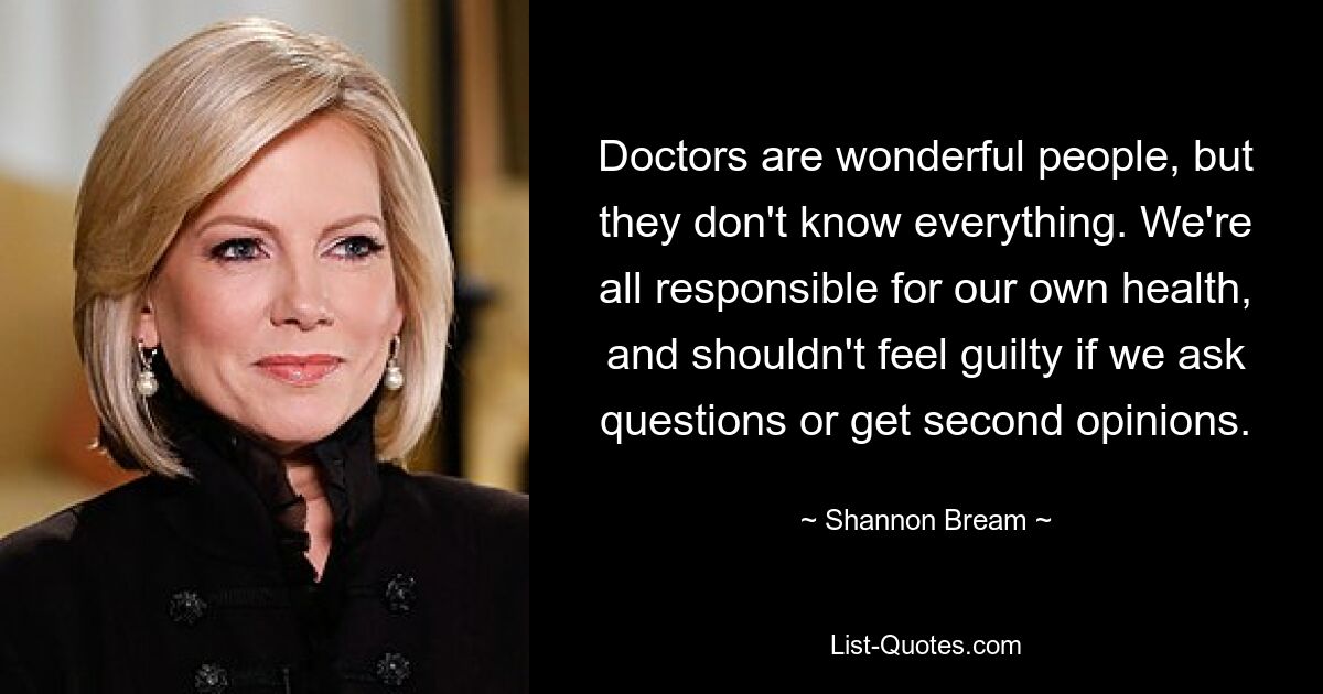 Doctors are wonderful people, but they don't know everything. We're all responsible for our own health, and shouldn't feel guilty if we ask questions or get second opinions. — © Shannon Bream