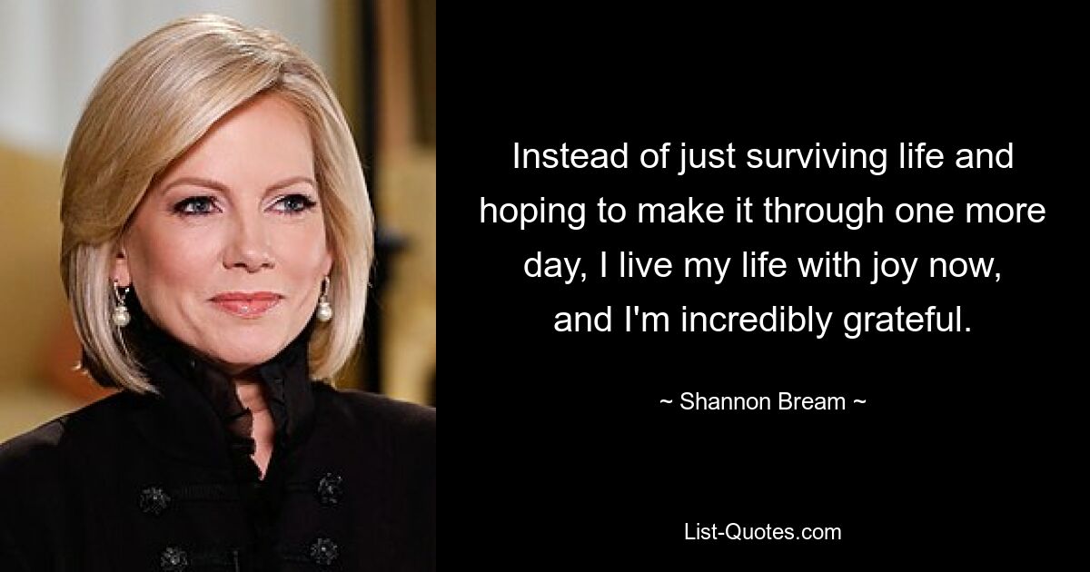 Instead of just surviving life and hoping to make it through one more day, I live my life with joy now, and I'm incredibly grateful. — © Shannon Bream