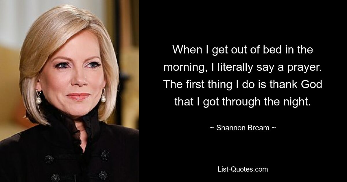 When I get out of bed in the morning, I literally say a prayer. The first thing I do is thank God that I got through the night. — © Shannon Bream