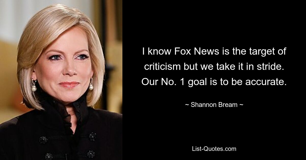 I know Fox News is the target of criticism but we take it in stride. Our No. 1 goal is to be accurate. — © Shannon Bream