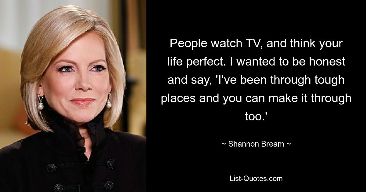 People watch TV, and think your life perfect. I wanted to be honest and say, 'I've been through tough places and you can make it through too.' — © Shannon Bream