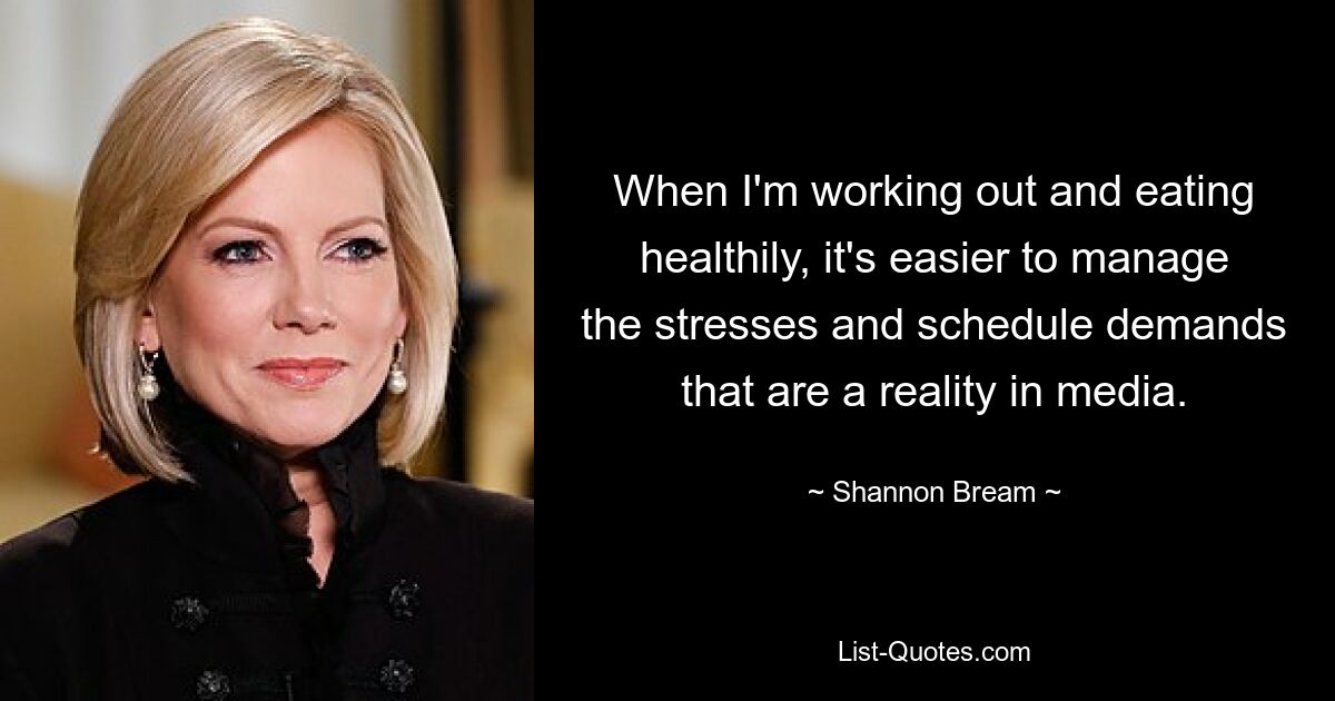 When I'm working out and eating healthily, it's easier to manage the stresses and schedule demands that are a reality in media. — © Shannon Bream