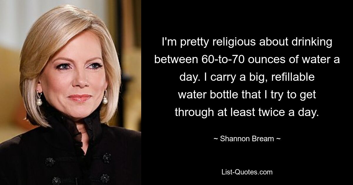 I'm pretty religious about drinking between 60-to-70 ounces of water a day. I carry a big, refillable water bottle that I try to get through at least twice a day. — © Shannon Bream