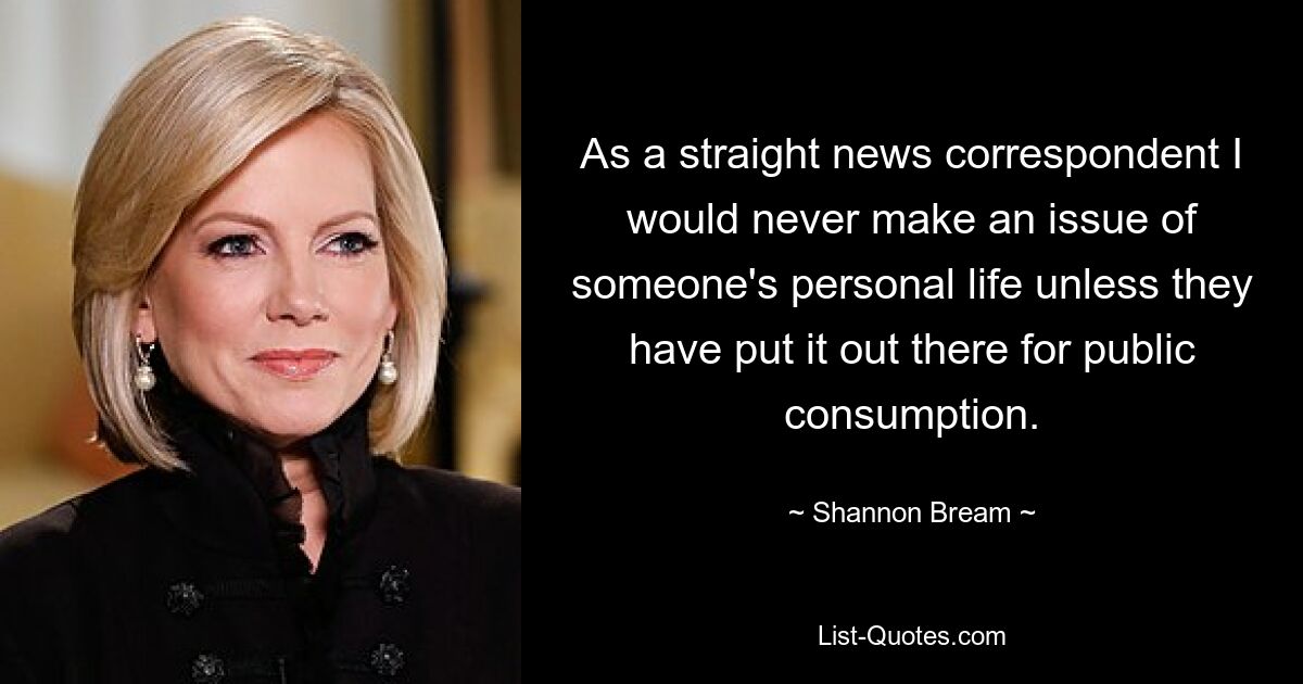 As a straight news correspondent I would never make an issue of someone's personal life unless they have put it out there for public consumption. — © Shannon Bream