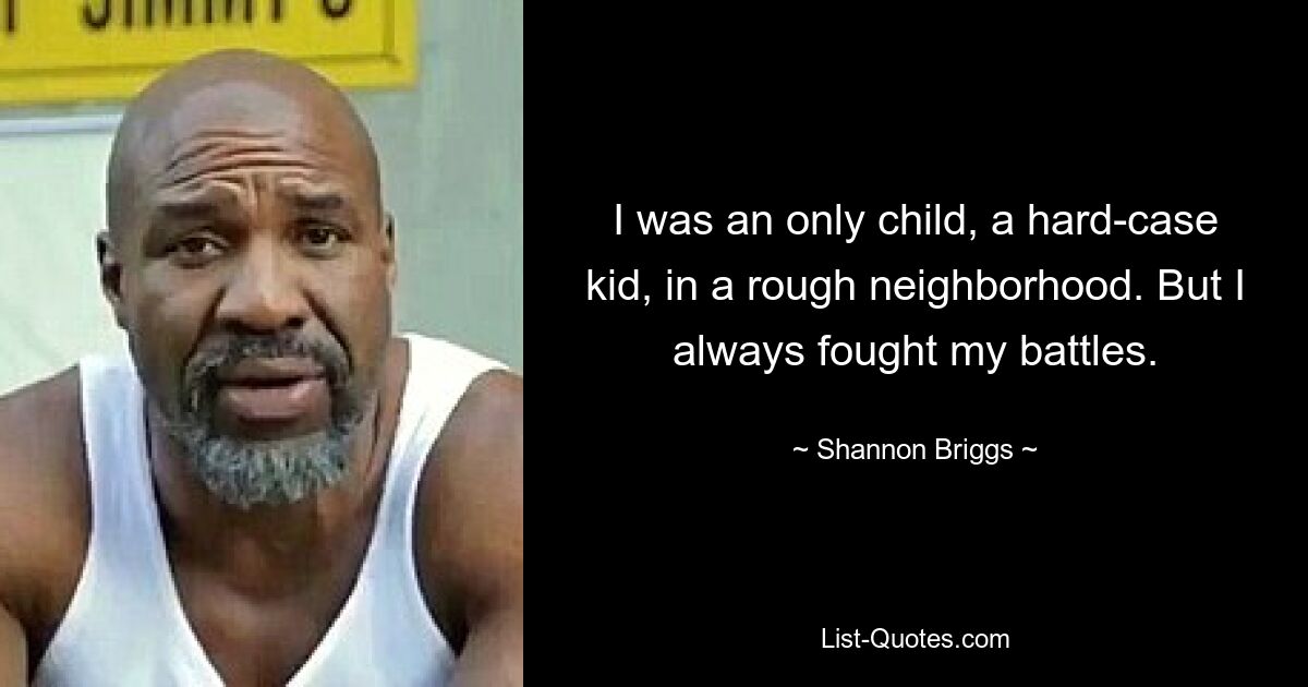 I was an only child, a hard-case kid, in a rough neighborhood. But I always fought my battles. — © Shannon Briggs