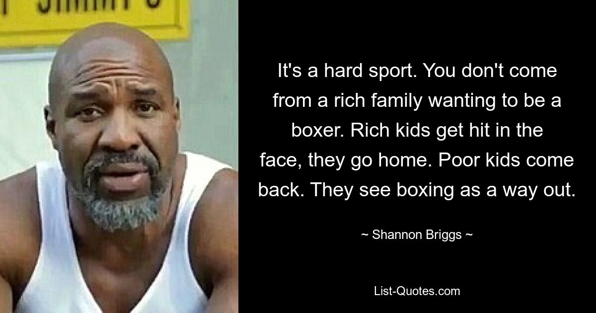 It's a hard sport. You don't come from a rich family wanting to be a boxer. Rich kids get hit in the face, they go home. Poor kids come back. They see boxing as a way out. — © Shannon Briggs