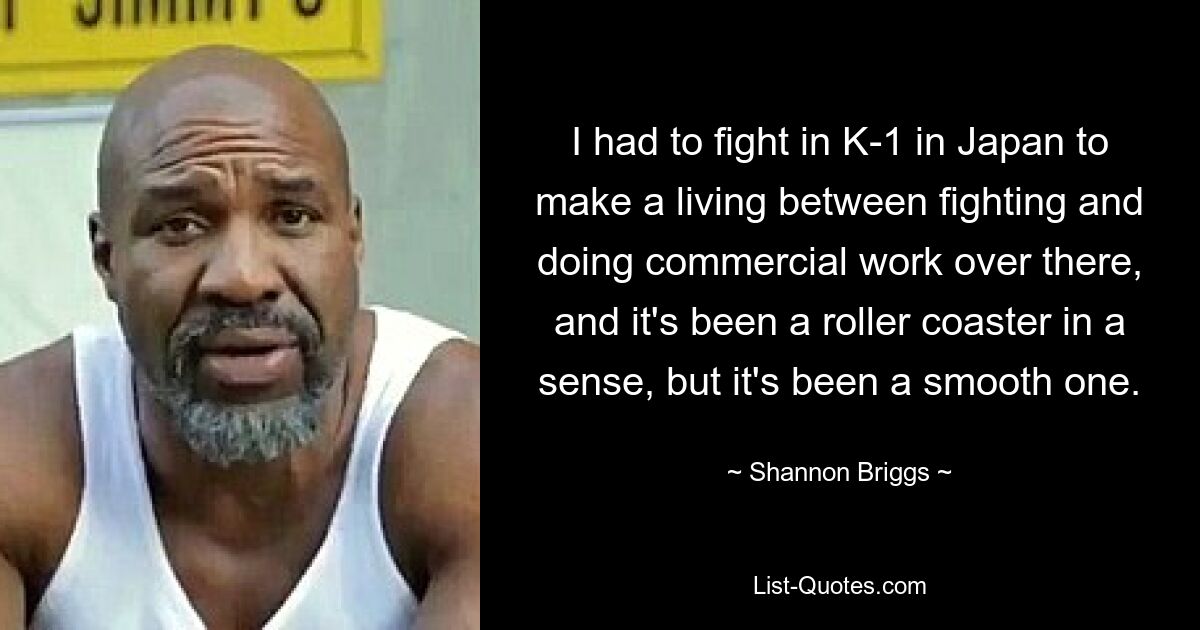 I had to fight in K-1 in Japan to make a living between fighting and doing commercial work over there, and it's been a roller coaster in a sense, but it's been a smooth one. — © Shannon Briggs