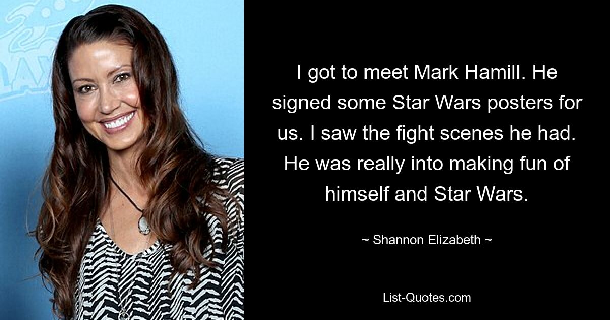 I got to meet Mark Hamill. He signed some Star Wars posters for us. I saw the fight scenes he had. He was really into making fun of himself and Star Wars. — © Shannon Elizabeth