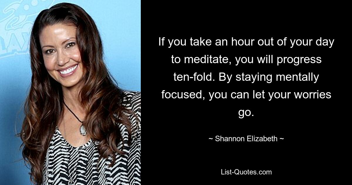 If you take an hour out of your day to meditate, you will progress ten-fold. By staying mentally focused, you can let your worries go. — © Shannon Elizabeth