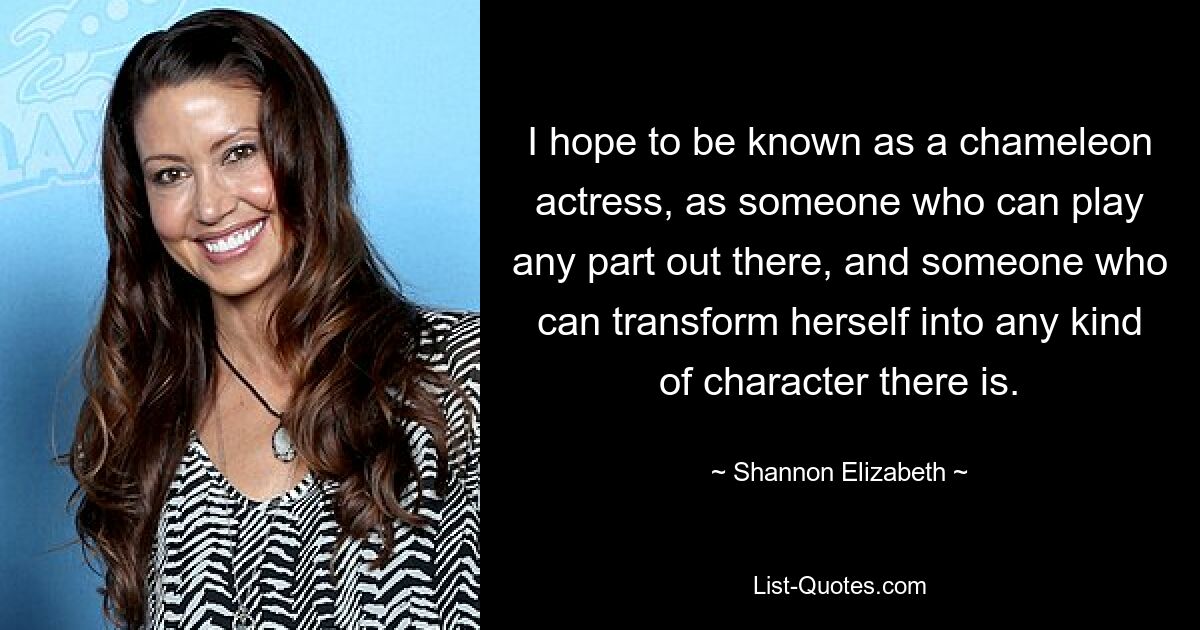 I hope to be known as a chameleon actress, as someone who can play any part out there, and someone who can transform herself into any kind of character there is. — © Shannon Elizabeth