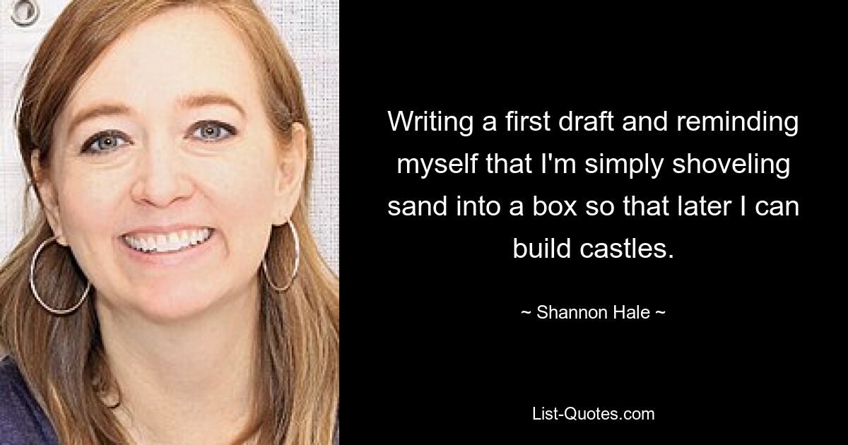 Writing a first draft and reminding myself that I'm simply shoveling sand into a box so that later I can build castles. — © Shannon Hale