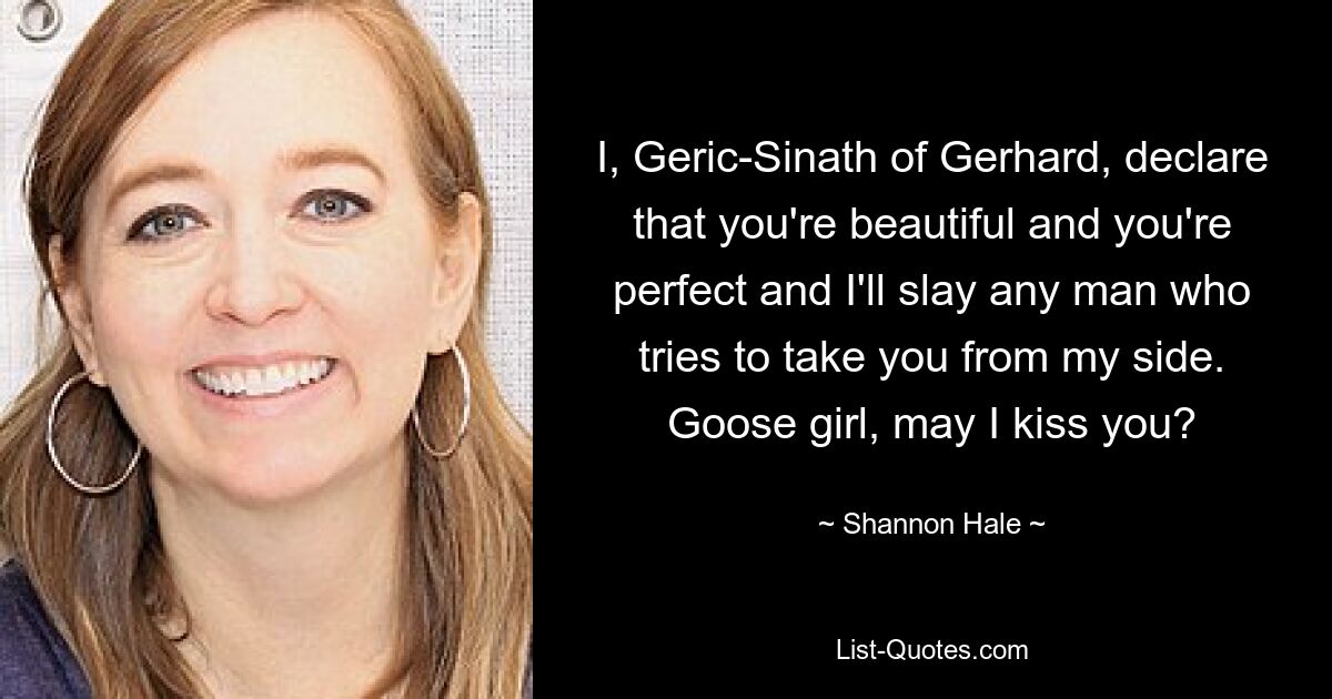 I, Geric-Sinath of Gerhard, declare that you're beautiful and you're perfect and I'll slay any man who tries to take you from my side. Goose girl, may I kiss you? — © Shannon Hale