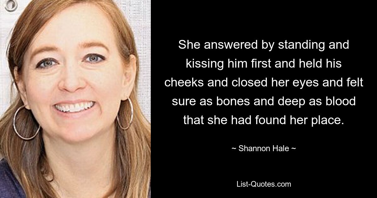 She answered by standing and kissing him first and held his cheeks and closed her eyes and felt sure as bones and deep as blood that she had found her place. — © Shannon Hale