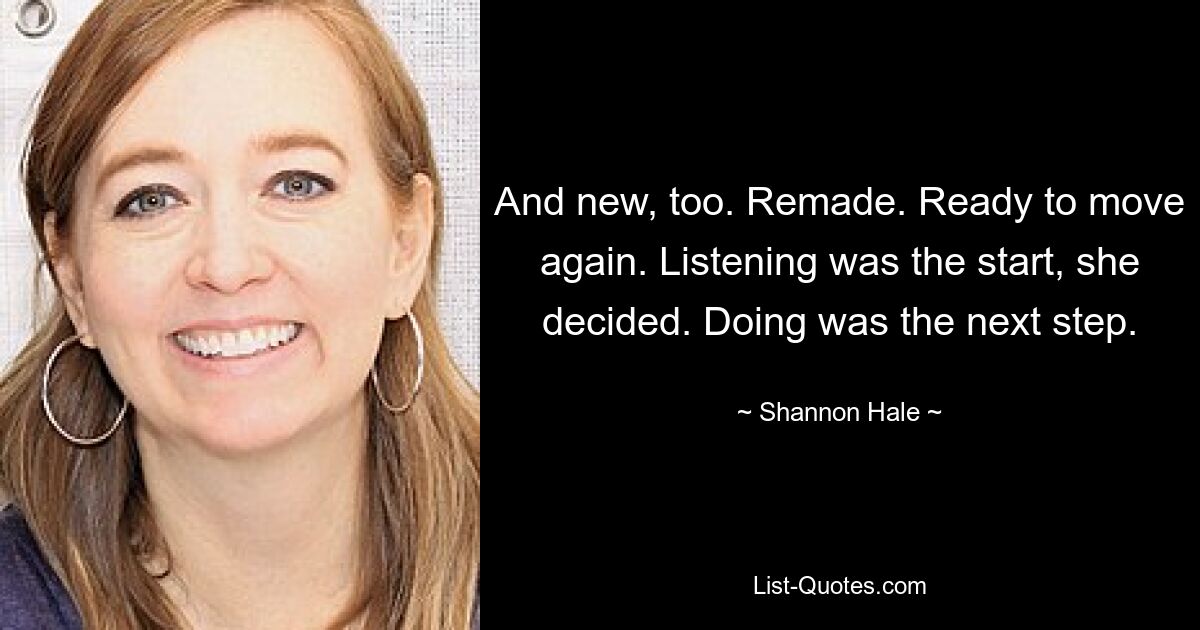 And new, too. Remade. Ready to move again. Listening was the start, she decided. Doing was the next step. — © Shannon Hale