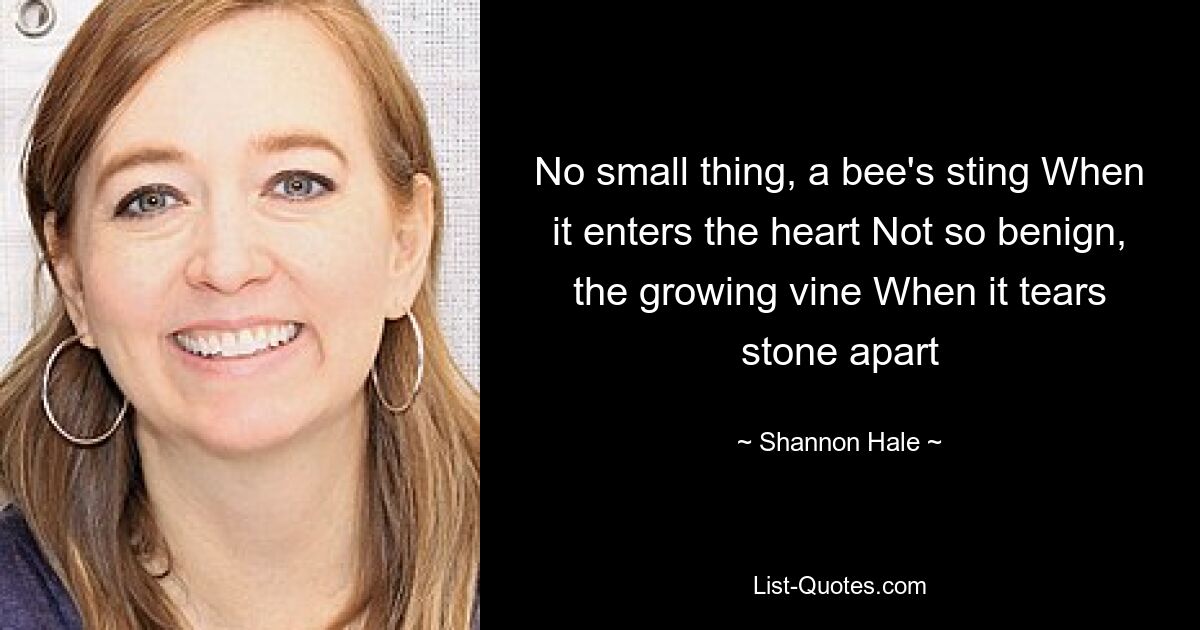 No small thing, a bee's sting When it enters the heart Not so benign, the growing vine When it tears stone apart — © Shannon Hale