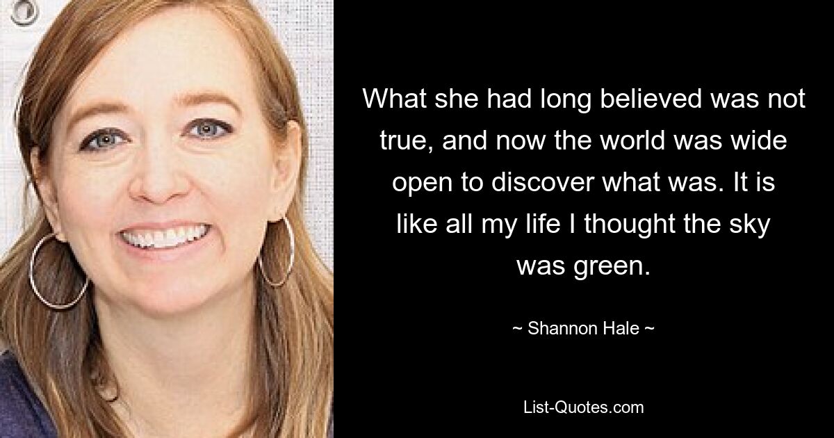 What she had long believed was not true, and now the world was wide open to discover what was. It is like all my life I thought the sky was green. — © Shannon Hale