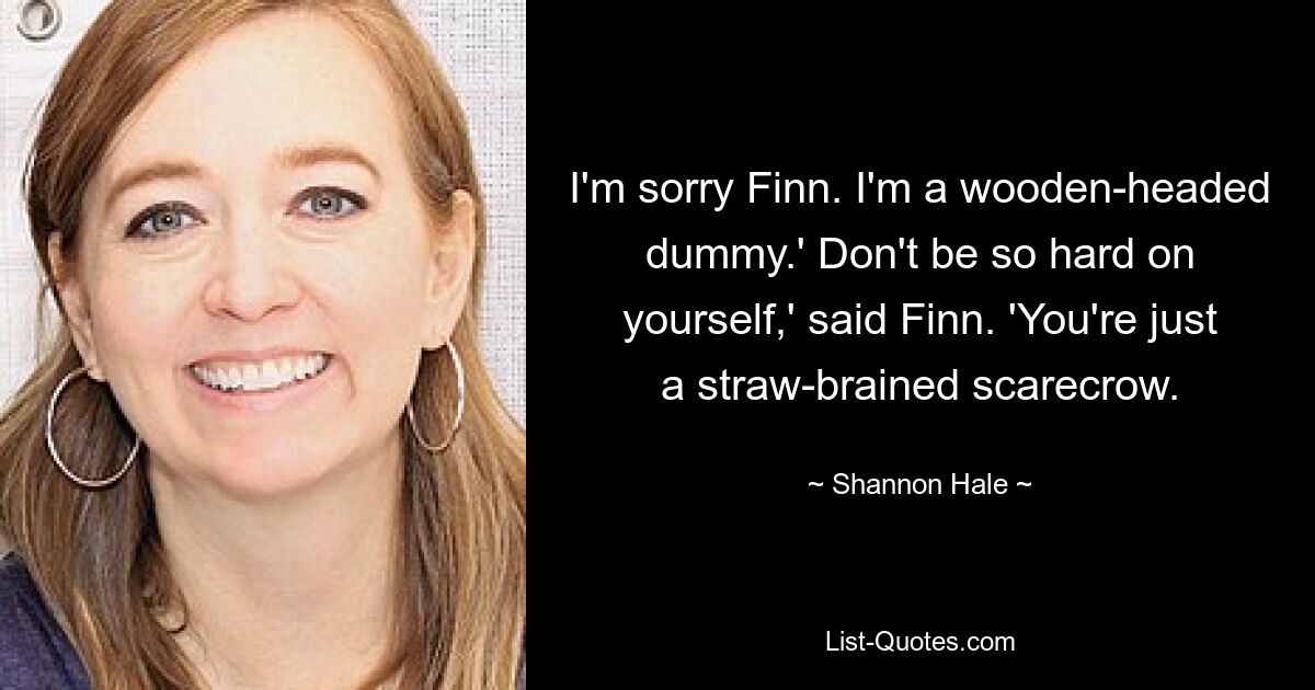 I'm sorry Finn. I'm a wooden-headed dummy.' Don't be so hard on yourself,' said Finn. 'You're just a straw-brained scarecrow. — © Shannon Hale