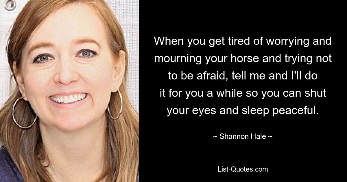 When you get tired of worrying and mourning your horse and trying not to be afraid, tell me and I'll do it for you a while so you can shut your eyes and sleep peaceful. — © Shannon Hale