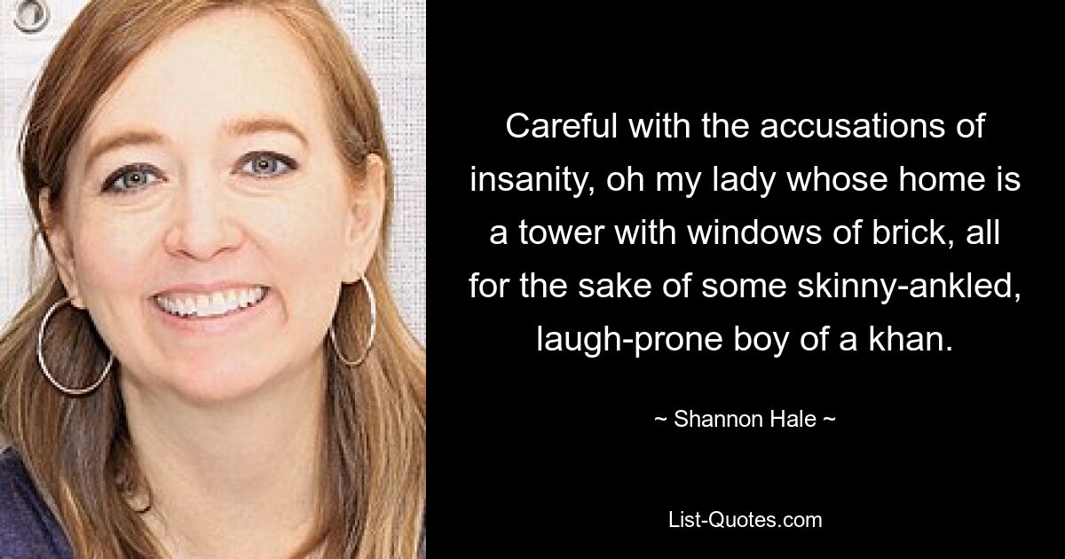 Careful with the accusations of insanity, oh my lady whose home is a tower with windows of brick, all for the sake of some skinny-ankled, laugh-prone boy of a khan. — © Shannon Hale